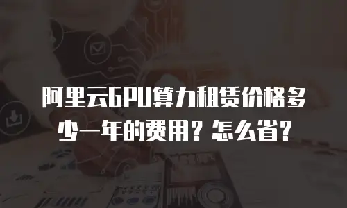 阿里云GPU算力租赁价格多少一年的费用？怎么省？