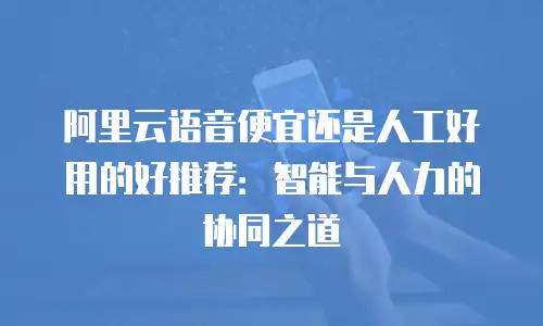 阿里云语音便宜还是人工好用的好推荐：智能与人力的协同之道