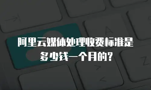 阿里云媒体处理收费标准是多少钱一个月的？