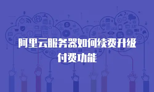 阿里云服务器如何续费升级付费功能