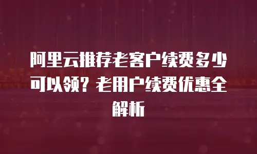 阿里云推荐老客户续费多少可以领？老用户续费优惠全解析