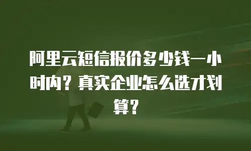 阿里云短信报价多少钱一小时内？真实企业怎么选才划算？