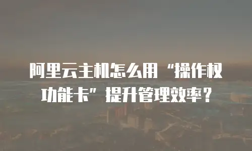 阿里云主机怎么用“操作权功能卡”提升管理效率？