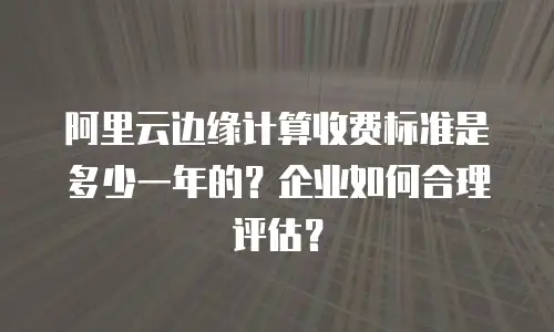 阿里云边缘计算收费标准是多少一年的？企业如何合理评估？