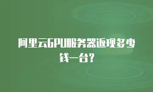 阿里云GPU服务器返现多少钱一台？