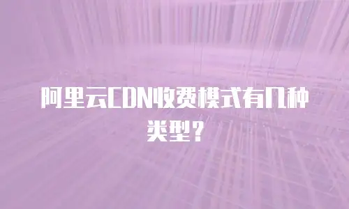 阿里云CDN收费模式有几种类型？