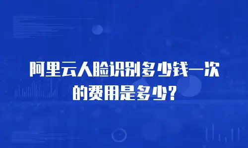 阿里云人脸识别多少钱一次的费用是多少？