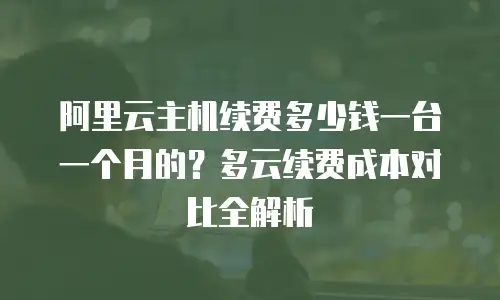 阿里云主机续费多少钱一台一个月的？多云续费成本对比全解析
