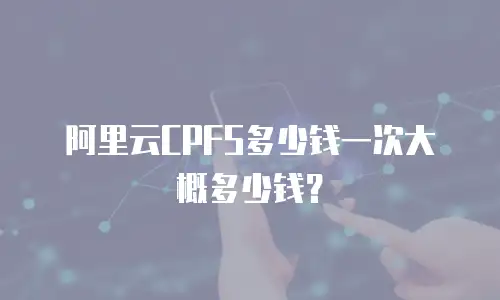 阿里云CPFS多少钱一次大概多少钱？
