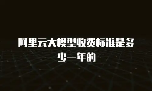 阿里云大模型收费标准是多少一年的