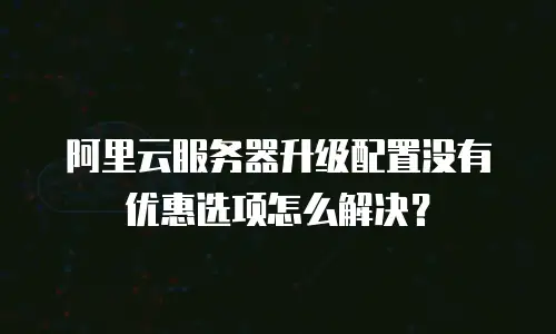 阿里云服务器升级配置没有优惠选项怎么解决？