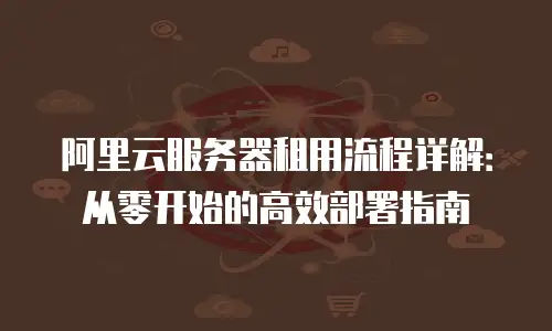 阿里云服务器租用流程详解：从零开始的高效部署指南