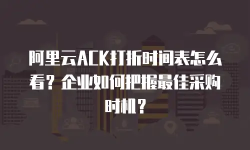 阿里云ACK打折时间表怎么看？企业如何把握最佳采购时机？