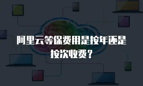 阿里云等保费用是按年还是按次收费？