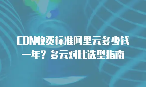 CDN收费标准阿里云多少钱一年？多云对比选型指南