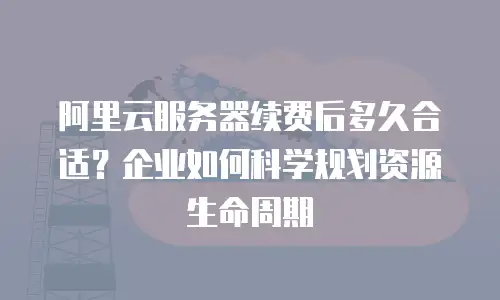 阿里云服务器续费后多久合适？企业如何科学规划资源生命周期