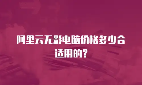 阿里云无影电脑价格多少合适用的？