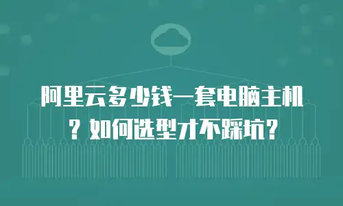 阿里云多少钱一套电脑主机？如何选型才不踩坑？