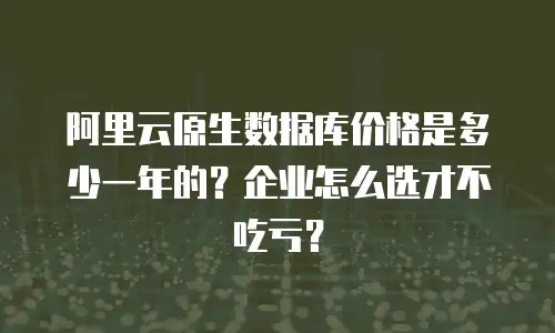 阿里云原生数据库价格是多少一年的？企业怎么选才不吃亏？