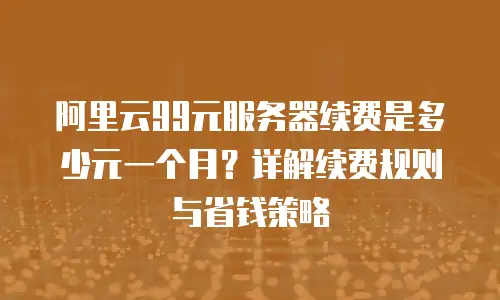 阿里云99元服务器续费是多少元一个月？详解续费规则与省钱策略