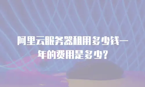 阿里云服务器租用多少钱一年的费用是多少？