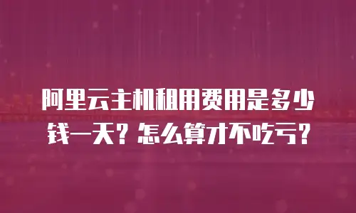 阿里云主机租用费用是多少钱一天？怎么算才不吃亏？