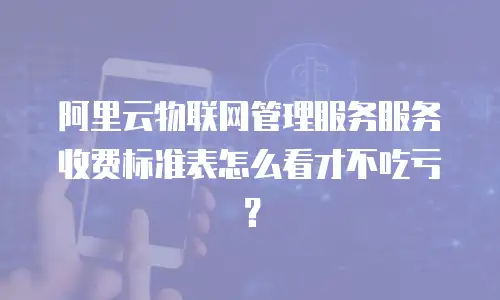 阿里云物联网管理服务服务收费标准表怎么看才不吃亏？