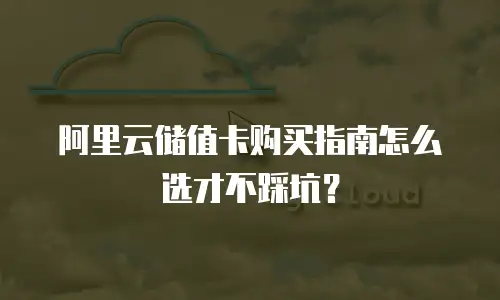 阿里云储值卡购买指南怎么选才不踩坑？
