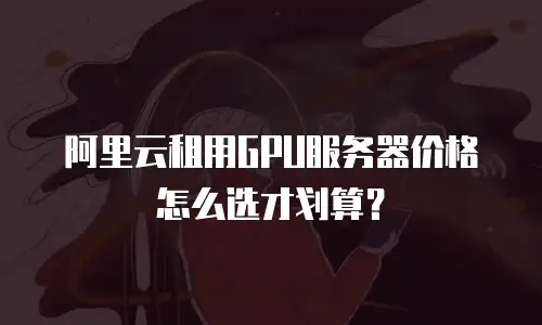 阿里云租用GPU服务器价格怎么选才划算？