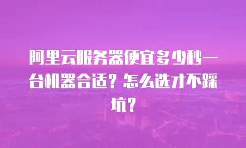 阿里云服务器便宜多少秒一台机器合适？怎么选才不踩坑？