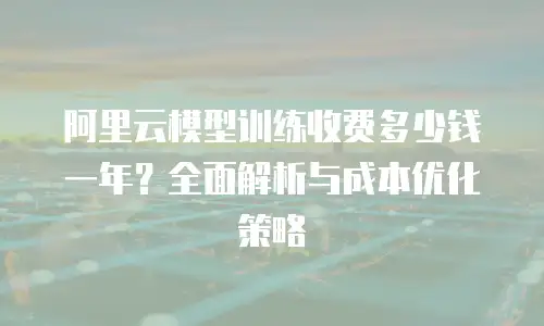 阿里云模型训练收费多少钱一年？全面解析与成本优化策略