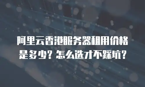 阿里云香港服务器租用价格是多少？怎么选才不踩坑？
