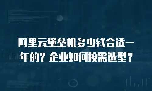 阿里云堡垒机多少钱合适一年的？企业如何按需选型？
