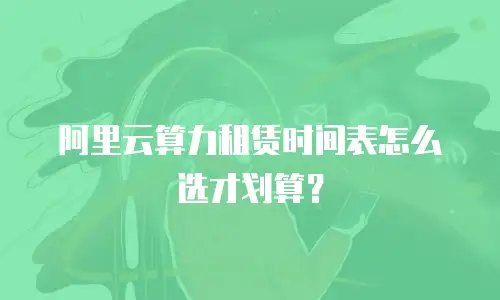 阿里云算力租赁时间表怎么选才划算？