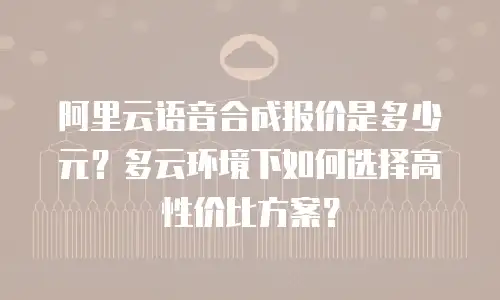 阿里云语音合成报价是多少元？多云环境下如何选择高性价比方案？