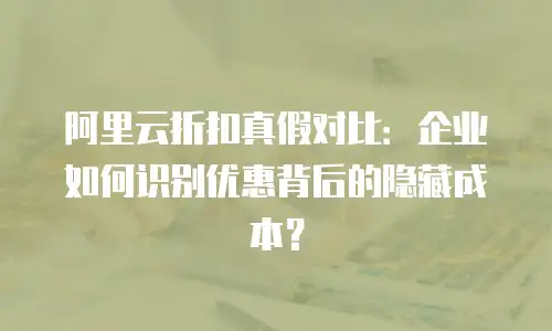 阿里云折扣真假对比：企业如何识别优惠背后的隐藏成本？