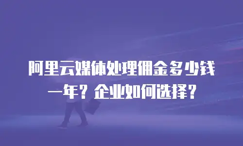 阿里云媒体处理佣金多少钱一年？企业如何选择？