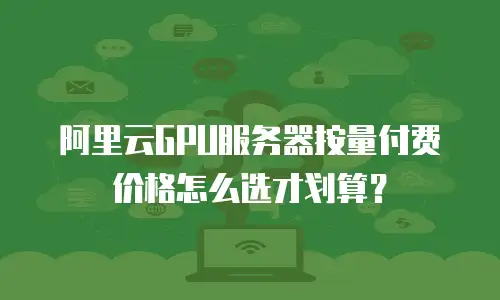 阿里云GPU服务器按量付费价格怎么选才划算？