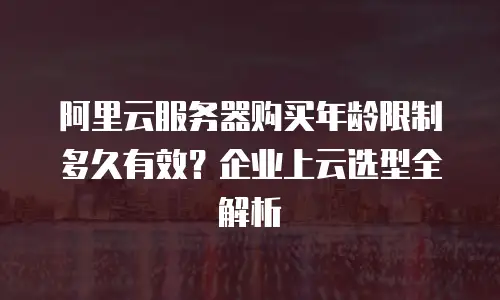 阿里云服务器购买年龄限制多久有效？企业上云选型全解析