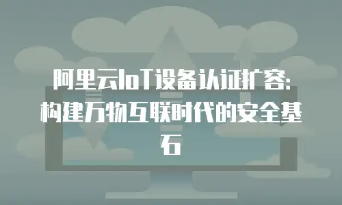 阿里云IoT设备认证扩容：构建万物互联时代的安全基石