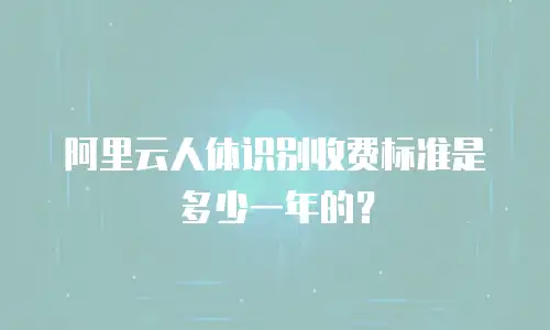 阿里云人体识别收费标准是多少一年的？