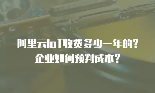 阿里云IoT收费多少一年的？企业如何预判成本？