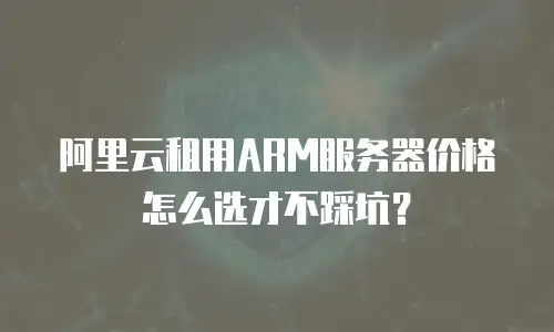 阿里云租用ARM服务器价格怎么选才不踩坑？