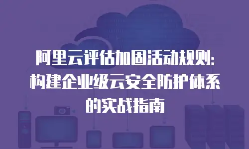 阿里云评估加固活动规则：构建企业级云安全防护体系的实战指南