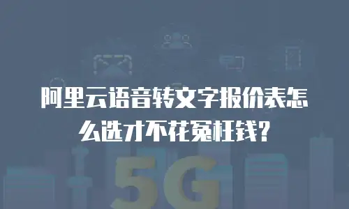 阿里云语音转文字报价表怎么选才不花冤枉钱？