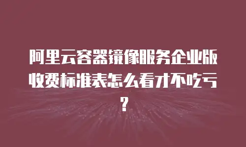 阿里云容器镜像服务企业版收费标准表怎么看才不吃亏？