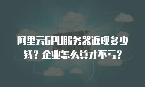阿里云GPU服务器返现多少钱？企业怎么算才不亏？