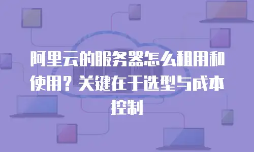 阿里云的服务器怎么租用和使用？关键在于选型与成本控制