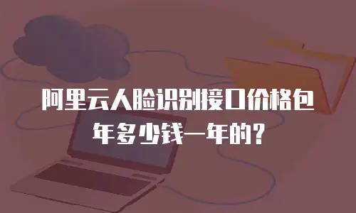 阿里云人脸识别接口价格包年多少钱一年的？