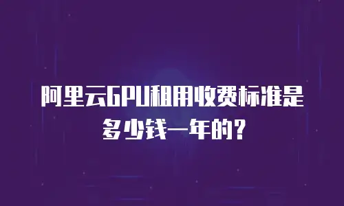阿里云GPU租用收费标准是多少钱一年的？